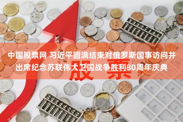 中国股票网 习近平圆满结束对俄罗斯国事访问并出席纪念苏联伟大卫国战争胜利80周年庆典