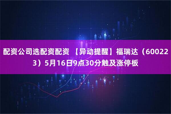 配资公司选配资配资 【异动提醒】福瑞达（600223）5月16日9点30分触及涨停板