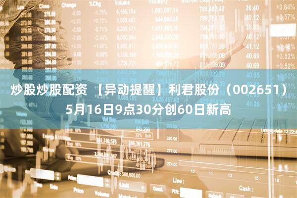 炒股炒股配资 【异动提醒】利君股份（002651）5月16日9点30分创60日新高
