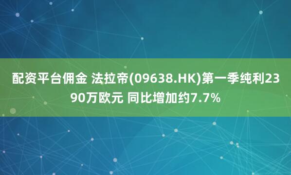 配资平台佣金 法拉帝(09638.HK)第一季纯利2390万欧元 同比增加约7.7%