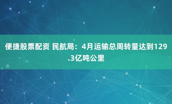 便捷股票配资 民航局：4月运输总周转量达到129.3亿吨公里