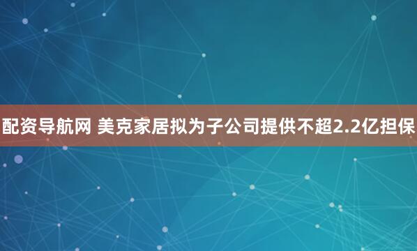 配资导航网 美克家居拟为子公司提供不超2.2亿担保