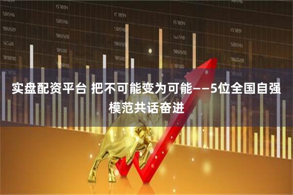 实盘配资平台 把不可能变为可能——5位全国自强模范共话奋进