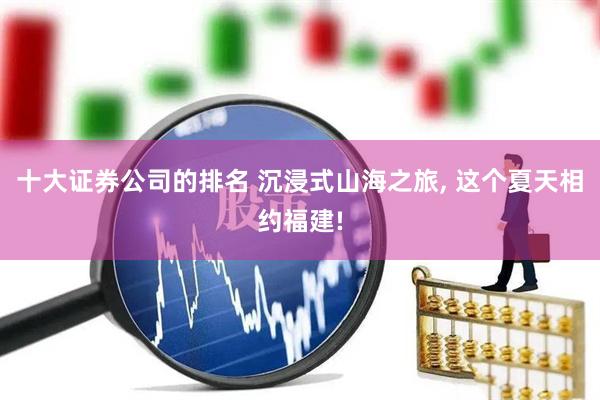 十大证券公司的排名 沉浸式山海之旅, 这个夏天相约福建!