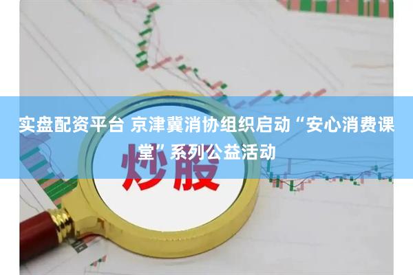 实盘配资平台 京津冀消协组织启动“安心消费课堂”系列公益活动