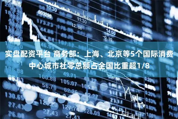 实盘配资平台 商务部：上海、北京等5个国际消费中心城市社零总额占全国比重超1/8