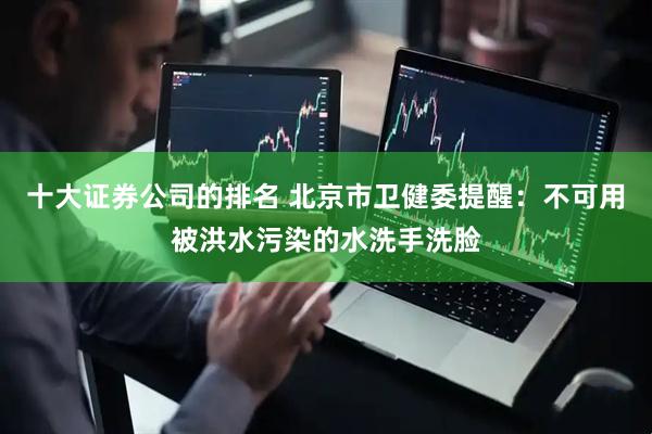 十大证券公司的排名 北京市卫健委提醒：不可用被洪水污染的水洗手洗脸