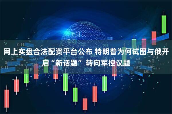 网上实盘合法配资平台公布 特朗普为何试图与俄开启“新话题” 转向军控议题