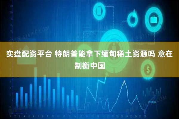 实盘配资平台 特朗普能拿下缅甸稀土资源吗 意在制衡中国