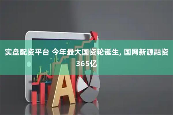 实盘配资平台 今年最大国资轮诞生, 国网新源融资365亿