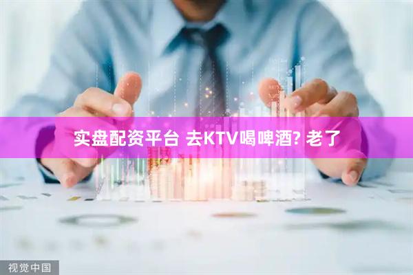 实盘配资平台 去KTV喝啤酒? 老了