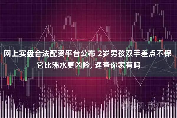 网上实盘合法配资平台公布 2岁男孩双手差点不保 它比沸水更凶险, 速查你家有吗