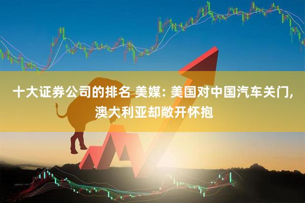 十大证券公司的排名 美媒: 美国对中国汽车关门, 澳大利亚却敞开怀抱