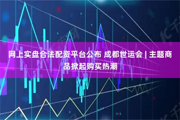网上实盘合法配资平台公布 成都世运会 | 主题商品掀起购买热潮