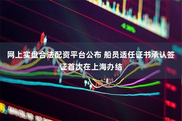 网上实盘合法配资平台公布 船员适任证书承认签证首次在上海办结