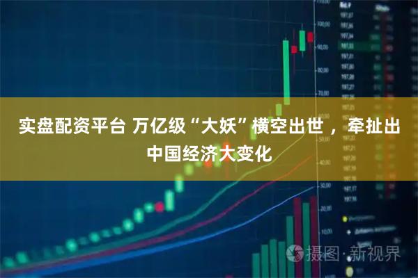 实盘配资平台 万亿级“大妖”横空出世 ，牵扯出中国经济大变化