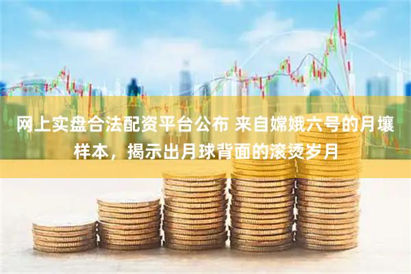 网上实盘合法配资平台公布 来自嫦娥六号的月壤样本，揭示出月球背面的滚烫岁月