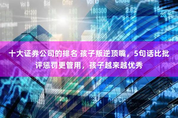 十大证券公司的排名 孩子叛逆顶嘴，5句话比批评惩罚更管用，孩子越来越优秀