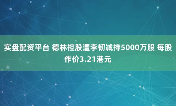 实盘配资平台 德林控股遭李韧减持5000万股 每股作价3.21港元