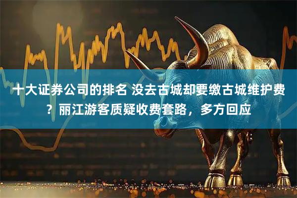 十大证券公司的排名 没去古城却要缴古城维护费？丽江游客质疑收费套路，多方回应