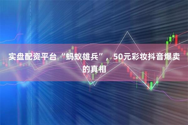 实盘配资平台 “蚂蚁雄兵”，50元彩妆抖音爆卖的真相