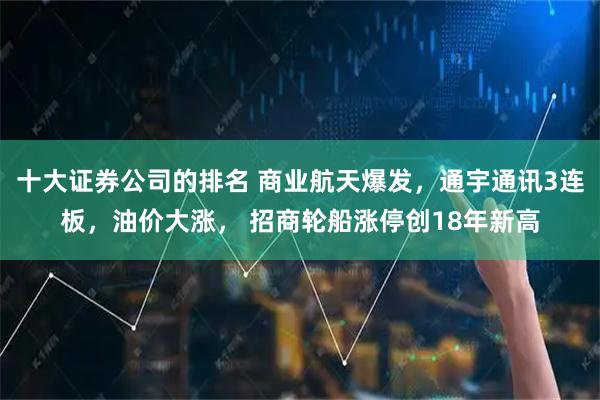 十大证券公司的排名 商业航天爆发,通宇通讯3连板,油价大涨, 招商轮船涨停创18年新高