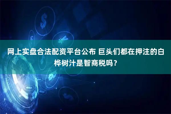 网上实盘合法配资平台公布 巨头们都在押注的白桦树汁是智商税吗？