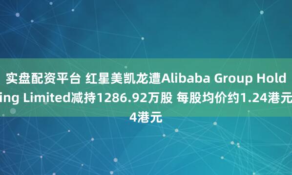 实盘配资平台 红星美凯龙遭Alibaba Group Holding Limited减持1286.92万股 每股均价约1.24港元