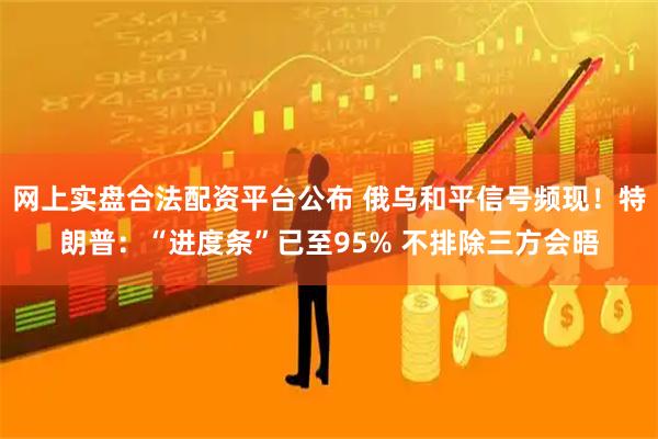 网上实盘合法配资平台公布 俄乌和平信号频现！特朗普：“进度条”已至95% 不排除三方会晤