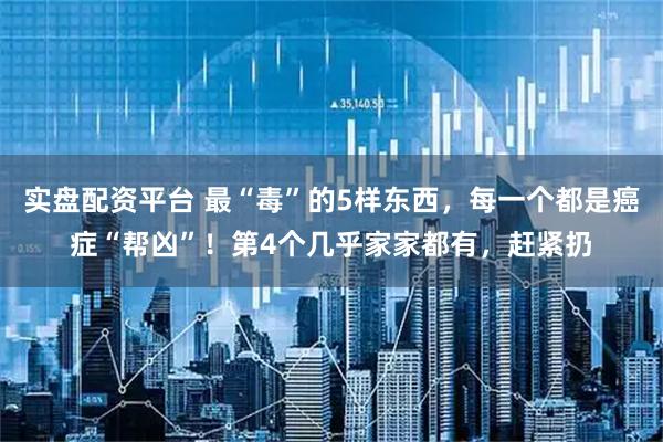 实盘配资平台 最“毒”的5样东西，每一个都是癌症“帮凶”！第4个几乎家家都有，赶紧扔